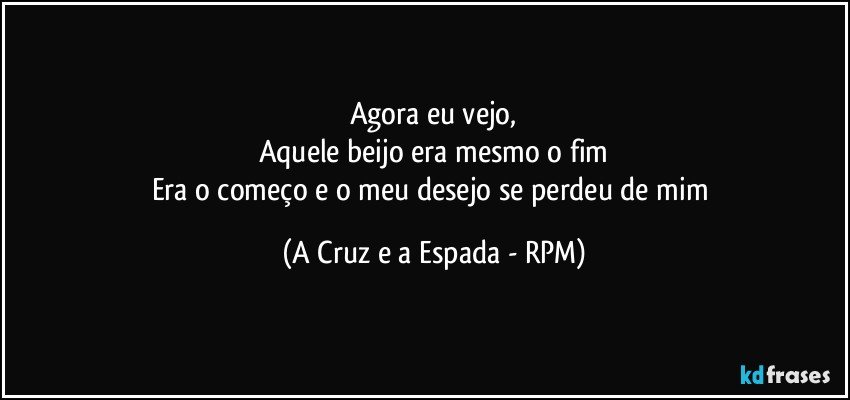 Agora eu vejo,
Aquele beijo era mesmo o fim
Era o começo e o meu desejo se perdeu de mim (A Cruz e a Espada - RPM)