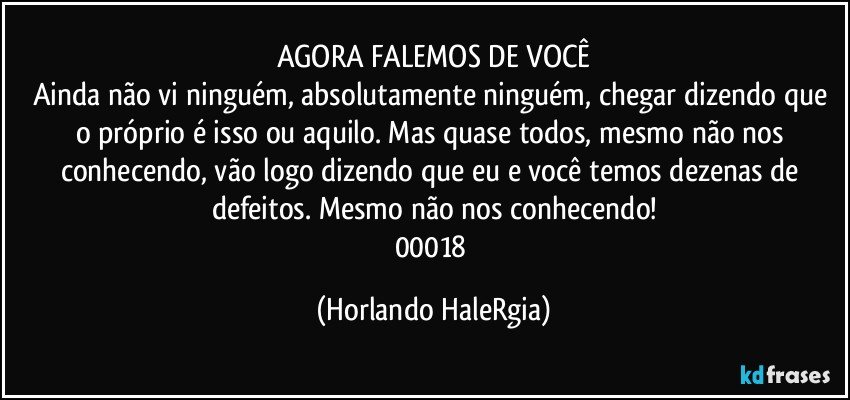 AGORA FALEMOS DE VOCÊ
Ainda não vi ninguém, absolutamente ninguém, chegar dizendo que o próprio é isso ou aquilo. Mas quase todos, mesmo não nos conhecendo, vão logo dizendo que eu e você temos dezenas de defeitos. Mesmo não nos conhecendo!
00018 (Horlando HaleRgia)