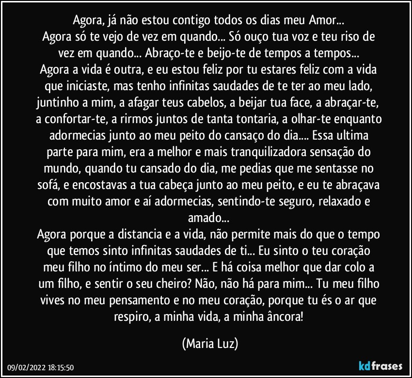 Agora, já não estou contigo todos os dias meu Amor... 
Agora só te vejo de vez em quando... Só ouço tua voz e teu riso de vez em quando... Abraço-te e beijo-te de tempos a tempos... 
Agora  a vida é outra, e eu estou feliz por tu estares feliz com a vida que iniciaste, mas tenho infinitas saudades de te ter ao meu lado, juntinho a mim, a afagar teus cabelos, a beijar tua face, a abraçar-te, a confortar-te, a rirmos juntos de tanta tontaria, a olhar-te enquanto adormecias junto ao meu peito do cansaço do dia... Essa ultima parte para mim, era a melhor e mais tranquilizadora sensação do mundo, quando tu cansado do dia, me pedias que me sentasse no sofá, e encostavas a tua cabeça junto ao meu peito, e eu te abraçava com muito amor  e aí adormecias, sentindo-te seguro, relaxado e amado... 
Agora porque a distancia e a vida, não permite mais do que o tempo que temos sinto infinitas saudades de ti... Eu sinto o teu coração meu filho no íntimo do meu ser... E há coisa melhor que dar colo a um filho, e sentir o seu cheiro? Não, não há para mim... Tu meu filho vives no meu pensamento e no meu coração, porque tu és o ar que respiro, a minha vida, a minha âncora! (Maria Luz)