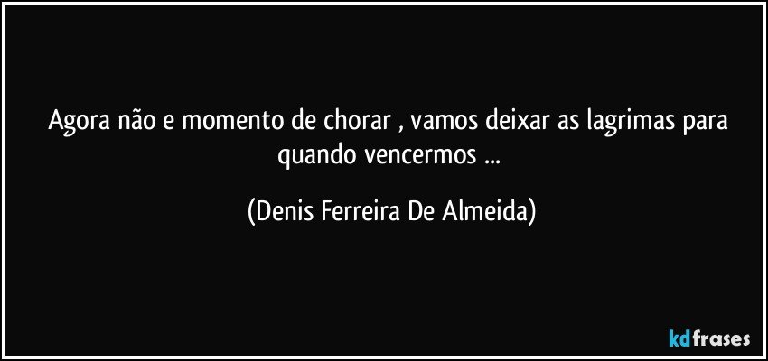 Agora não e momento de chorar , vamos deixar as lagrimas para quando vencermos ... (Denis Ferreira De Almeida)