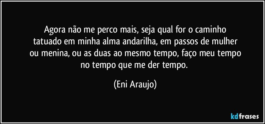 Agora não me perco mais, seja qual for o caminho
tatuado em minha alma andarilha, em passos de mulher
ou menina, ou as duas ao mesmo tempo, faço meu tempo
no tempo que me der tempo. (Eni Araujo)