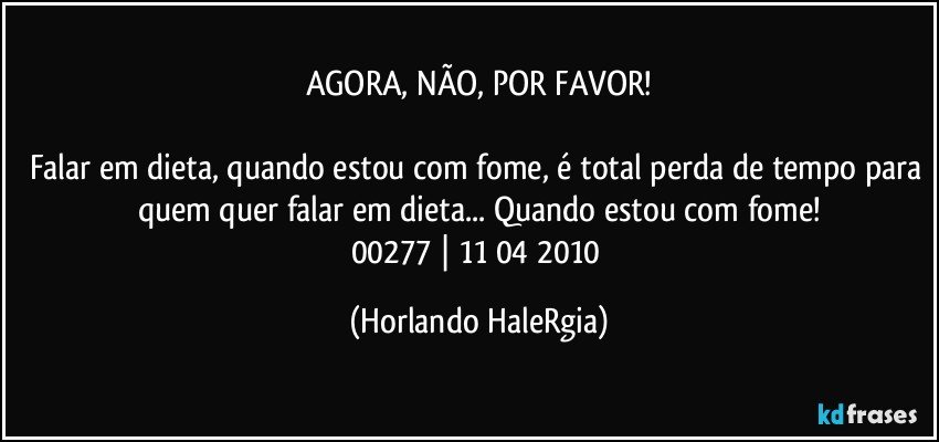 AGORA, NÃO, POR FAVOR!

Falar em dieta, quando estou com fome, é total perda de tempo para quem quer falar em dieta... Quando estou com fome!
00277 | 11/04/2010 (Horlando HaleRgia)