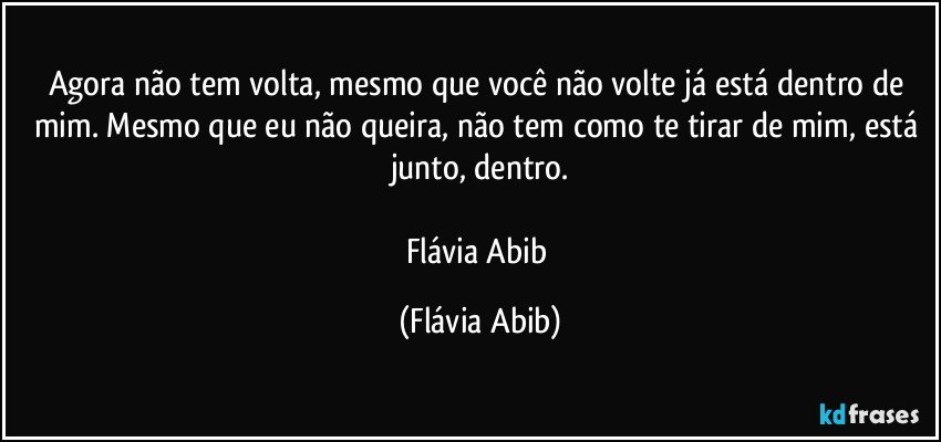 Agora não tem volta, mesmo que você não volte já está dentro de mim. Mesmo que eu não queira, não tem como te tirar de mim, está junto, dentro.

Flávia Abib (Flávia Abib)