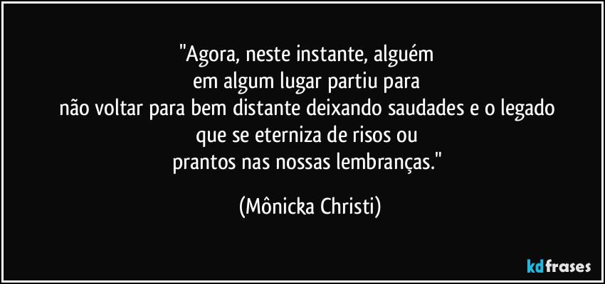 "Agora, neste instante, alguém
em algum lugar partiu para
não voltar para bem distante deixando saudades e o legado
que se eterniza de risos ou
prantos nas nossas lembranças." (Mônicka Christi)