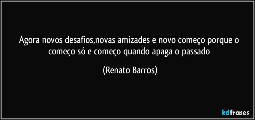 Agora novos desafios,novas amizades e novo começo porque o começo só e começo quando apaga o passado (Renato Barros)