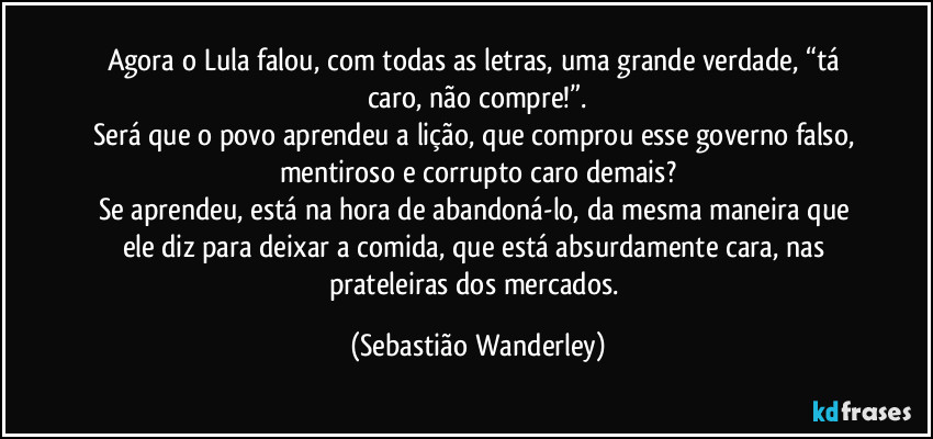 Agora o Lula falou, com todas as letras, uma grande verdade, “tá caro, não compre!”.
Será que o povo aprendeu a lição, que comprou esse governo falso, mentiroso e corrupto caro demais?
Se aprendeu, está na hora de abandoná-lo, da mesma maneira que ele diz para deixar a comida, que está absurdamente cara, nas prateleiras dos mercados. (Sebastião Wanderley)