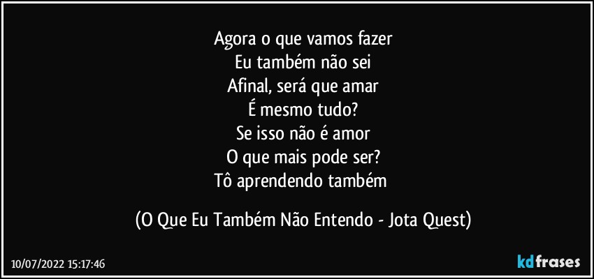 Agora o que vamos fazer
Eu também não sei
Afinal, será que amar
É mesmo tudo?
Se isso não é amor
O que mais pode ser?
Tô aprendendo também (O Que Eu Também Não Entendo - Jota Quest)