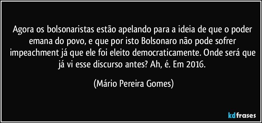 Agora os bolsonaristas estão apelando para a ideia de que o poder emana do povo, e que por isto Bolsonaro não pode sofrer impeachment já que ele foi eleito democraticamente. Onde será que já vi esse discurso antes? Ah, é. Em 2016. (Mário Pereira Gomes)