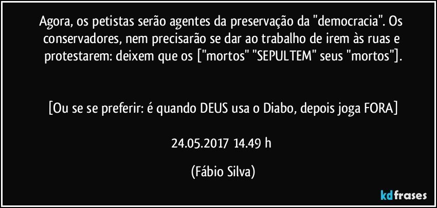 Agora, os petistas serão agentes da preservação da "democracia". Os conservadores, nem precisarão se dar ao trabalho de irem às ruas e protestarem: deixem que os ["mortos" "SEPULTEM" seus "mortos"].


[Ou se se preferir: é quando DEUS usa o Diabo, depois joga FORA]

24.05.2017   14.49 h (Fábio Silva)