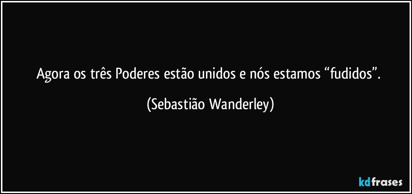 Agora os três Poderes estão unidos e nós estamos “fudidos”. (Sebastião Wanderley)