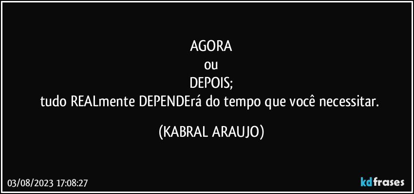 AGORA
ou
DEPOIS;
tudo REALmente DEPENDErá do tempo que você necessitar. (KABRAL ARAUJO)