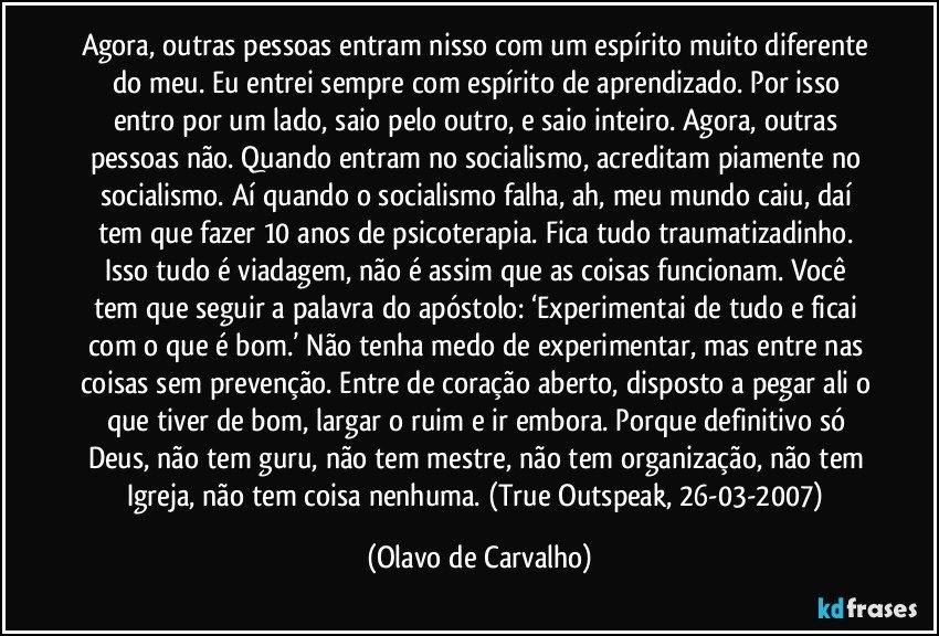 Agora, outras pessoas entram nisso com um espírito muito diferente do meu. Eu entrei sempre com espírito de aprendizado. Por isso entro por um lado, saio pelo outro, e saio inteiro. Agora, outras pessoas não. Quando entram no socialismo, acreditam piamente no socialismo. Aí quando o socialismo falha, ah, meu mundo caiu, daí tem que fazer 10 anos de psicoterapia. Fica tudo traumatizadinho. Isso tudo é viadagem, não é assim que as coisas funcionam. Você tem que seguir a palavra do apóstolo: ‘Experimentai de tudo e ficai com o que é bom.’ Não tenha medo de experimentar, mas entre nas coisas sem prevenção. Entre de coração aberto, disposto a pegar ali o que tiver de bom, largar o ruim e ir embora. Porque definitivo só Deus, não tem guru, não tem mestre, não tem organização, não tem Igreja, não tem coisa nenhuma. (True Outspeak, 26-03-2007) (Olavo de Carvalho)