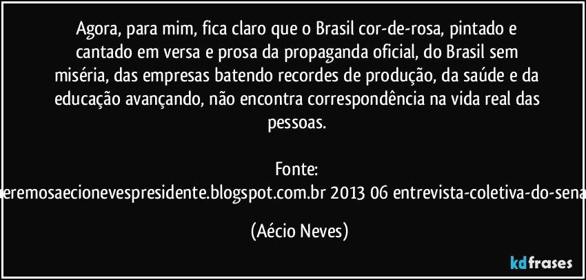 Agora, para mim, fica claro que o Brasil cor-de-rosa, pintado e cantado em versa e prosa da propaganda oficial, do Brasil sem miséria, das empresas batendo recordes de produção, da saúde e da educação avançando, não encontra correspondência na vida real das pessoas. 

Fonte: http://www.queremosaecionevespresidente.blogspot.com.br/2013/06/entrevista-coletiva-do-senador-aecio.html (Aécio Neves)