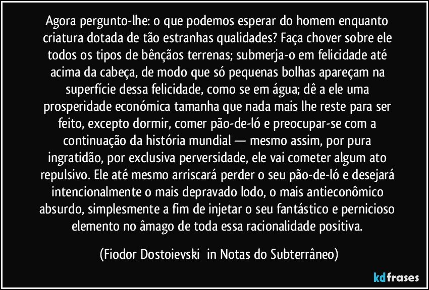 Agora pergunto-lhe: o que podemos esperar do homem enquanto criatura dotada de tão estranhas qualidades? Faça chover sobre ele todos os tipos de bênçãos terrenas; submerja-o em felicidade até acima da cabeça, de modo que só pequenas bolhas apareçam na superfície dessa felicidade, como se em água; dê a ele uma prosperidade económica tamanha que nada mais lhe reste para ser feito, excepto dormir, comer pão-de-ló e preocupar-se com a continuação da história mundial — mesmo assim, por pura ingratidão, por exclusiva perversidade, ele vai cometer algum ato repulsivo. Ele até mesmo arriscará perder o seu pão-de-ló e desejará intencionalmente o mais depravado lodo, o mais antieconômico absurdo, simplesmente a fim de injetar o seu fantástico e pernicioso elemento no âmago de toda essa racionalidade positiva. (Fiodor Dostoievski  in Notas do Subterrâneo)