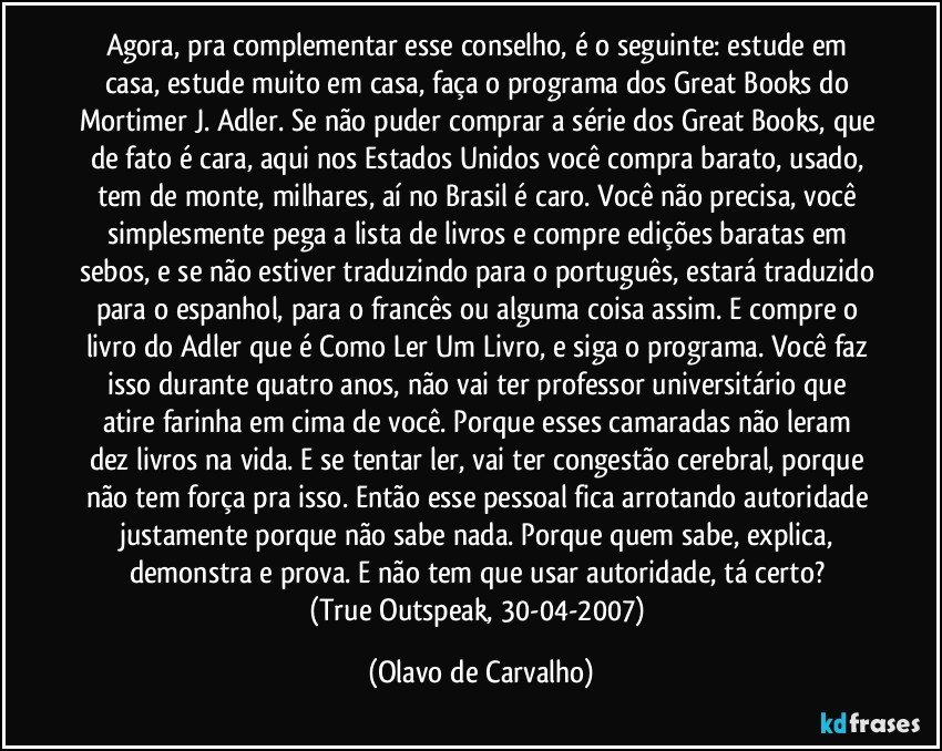 Agora, pra complementar esse conselho, é o seguinte: estude em casa, estude muito em casa, faça o programa dos Great Books do Mortimer J. Adler. Se não puder comprar a série dos Great Books, que de fato é cara, aqui nos Estados Unidos você compra barato, usado, tem de monte, milhares, aí no Brasil é caro. Você não precisa, você simplesmente pega a lista de livros e compre edições baratas em sebos, e se não estiver traduzindo para o português, estará traduzido para o espanhol, para o francês ou alguma coisa assim. E compre o livro do Adler que é Como Ler Um Livro, e siga o programa. Você faz isso durante quatro anos, não vai ter professor universitário que atire farinha em cima de você. Porque esses camaradas não leram dez livros na vida. E se tentar ler, vai ter congestão cerebral, porque não tem força pra isso. Então esse pessoal fica arrotando autoridade justamente porque não sabe nada. Porque quem sabe, explica, demonstra e prova. E não tem que usar autoridade, tá certo? 
(True Outspeak, 30-04-2007) (Olavo de Carvalho)