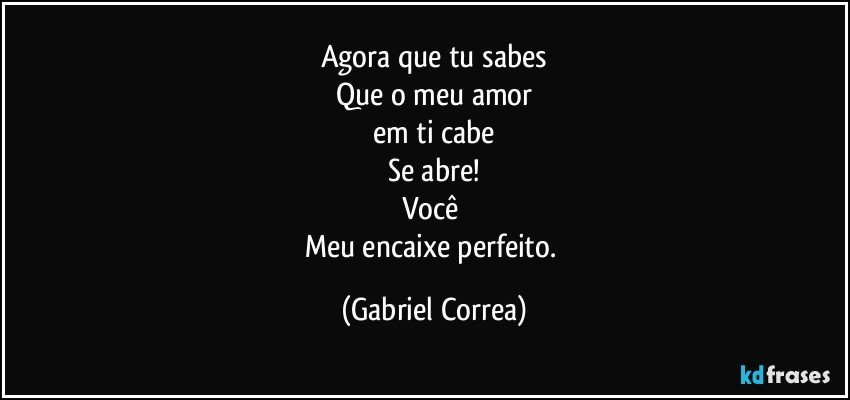 Agora que tu sabes
Que o meu amor
em ti cabe
Se abre!
Você 
Meu encaixe perfeito. (Gabriel Correa)