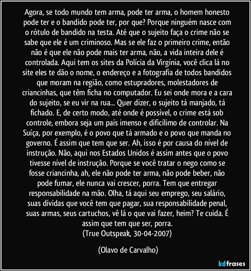 Agora, se todo mundo tem arma, pode ter arma, o homem honesto pode ter e o bandido pode ter, por que? Porque ninguém nasce com o rótulo de bandido na testa. Até que o sujeito faça o crime não se sabe que ele é um criminoso. Mas se ele faz o primeiro crime, então não é que ele não pode mais ter arma, não, a vida inteira dele é controlada. Aqui tem os sites da Polícia da Virgínia, você clica lá no site eles te dão o nome, o endereço e a fotografia de todos bandidos que moram na região, como estupradores, molestadores de criancinhas, que têm ficha no computador. Eu sei onde mora e a cara do sujeito, se eu vir na rua... Quer dizer, o sujeito tá manjado, tá fichado. E, de certo modo, até onde é possível, o crime está sob controle, embora seja um país imenso e dificílimo de controlar. Na Suíça, por exemplo, é o povo que tá armado e o povo que manda no governo. É assim que tem que ser. Ah, isso é por causa do nível de instrução. Não, aqui nos Estados Unidos é assim antes que o povo tivesse nível de instrução. Porque se você tratar o nego como se fosse criancinha, ah, ele não pode ter arma, não pode beber, não pode fumar, ele nunca vai crescer, porra. Tem que entregar responsabilidade na mão. Olha, tá aqui seu emprego, seu salário, suas dívidas que você tem que pagar, sua responsabilidade penal, suas armas, seus cartuchos, vê lá o que vai fazer, heim? Te cuida. É assim que tem que ser, porra. 
(True Outspeak, 30-04-2007) (Olavo de Carvalho)