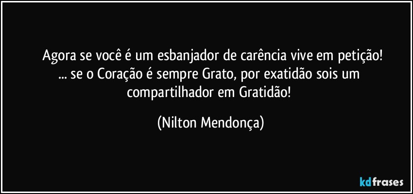 ⁠Agora se você é um esbanjador de carência vive em petição!
... se o Coração é sempre Grato,  por exatidão sois um compartilhador em Gratidão! (Nilton Mendonça)