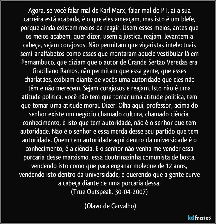 Agora, se você falar mal de Karl Marx, falar mal do PT, aí a sua carreira está acabada, é o que eles ameaçam, mas isto é um blefe, porque ainda existem meios de reagir. Usem esses meios, antes que os meios acabem, quer dizer, usem a justiça, reajam, levantem a cabeça, sejam corajosos. Não permitam que vigaristas intelectuais semi-analfabetos como esses que montaram aquele vestibular lá em Pernambuco, que diziam que o autor de Grande Sertão Veredas era Graciliano Ramos, não permitam que essa gente, que esses charlatães, exibiam diante de vocês uma autoridade que eles não têm e não merecem. Sejam corajosos e reajam. Isto não é uma atitude política, você não tem que tomar uma atitude política, tem que tomar uma atitude moral. Dizer: Olha aqui, professor, acima do senhor existe um negócio chamado cultura, chamado ciência, conhecimento, é isto que tem autoridade, não é o senhor que tem autoridade. Não é o senhor e essa merda desse seu partido que tem autoridade. Quem tem autoridade aqui dentro da universidade é o conhecimento, é a ciência. E o senhor não venha me vender essa porcaria desse marxismo, essa doutrinazinha comunista de bosta, vendendo isto como que para enganar moleque de 12 anos, vendendo isto dentro da universidade, e querendo que a gente curve a cabeça diante de uma porcaria dessa. 
(True Outspeak, 30-04-2007) (Olavo de Carvalho)