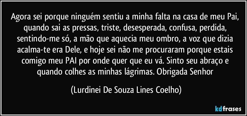 Agora sei porque ninguém sentiu a minha falta na casa de meu Pai, quando sai as pressas, triste, desesperada, confusa, perdida, sentindo-me só, a mão que aquecia meu ombro, a voz que dizia acalma-te era Dele, e hoje sei não me procuraram porque estais comigo meu PAI por onde quer que eu vá.  Sinto seu abraço e quando colhes as minhas lágrimas. Obrigada Senhor (Lurdinei De Souza Lines Coelho)