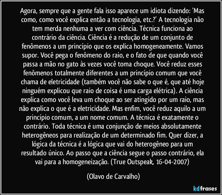 Agora, sempre que a gente fala isso aparece um idiota dizendo: ‘Mas como, como você explica então a tecnologia, etc.?’ A tecnologia não tem merda nenhuma a ver com ciência. Técnica funciona ao contrário da ciência. Ciência é a redução de um conjunto de fenômenos a um princípio que os explica homogeneamente. Vamos supor. Você pega o fenômeno do raio, e o fato de que quando você passa a mão no gato às vezes você toma choque. Você reduz esses fenômenos totalmente diferentes a um princípio comum que você chama de eletricidade (também você não sabe o que é, que até hoje ninguém explicou que raio de coisa é uma carga elétrica). A ciência explica como você leva um choque ao ser atingido por um raio, mas não explica o que é a eletricidade. Mas enfim, você reduz aquilo a um princípio comum, a um nome comum. A técnica é exatamente o contrário. Toda técnica é uma conjunção de meios absolutamente heterogêneos para realização de um determinado fim. Quer dizer, a lógica da técnica é a lógica que vai do heterogêneo para um resultado único. Ao passo que a ciência segue o passo contrário, ela vai para a homogeneização. (True Outspeak, 16-04-2007) (Olavo de Carvalho)