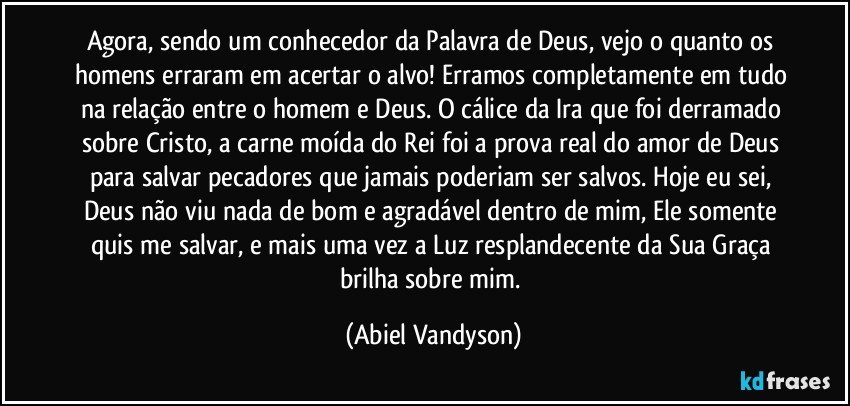 Agora, sendo um conhecedor da Palavra de Deus, vejo o quanto os homens erraram em acertar o alvo! Erramos completamente em tudo na relação entre o homem e Deus. O cálice da Ira que foi derramado sobre Cristo, a carne moída do Rei foi a prova real do amor de Deus para salvar pecadores que jamais poderiam ser salvos. Hoje eu sei, Deus não viu nada de bom e agradável dentro de mim, Ele somente quis me salvar, e mais uma vez a Luz resplandecente da Sua Graça brilha sobre mim. (Abiel Vandyson)
