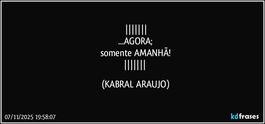 
...AGORA;
somente AMANHÃ!
 (KABRAL ARAUJO)