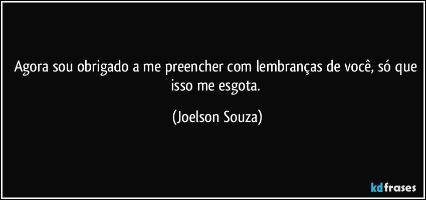 Agora sou obrigado a me preencher com lembranças de você, só que isso me esgota. (Joelson Souza)