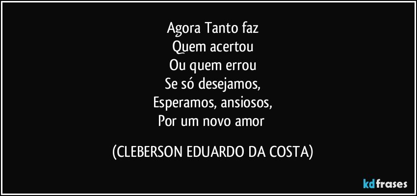 Agora Tanto faz
Quem acertou
Ou quem errou
Se só desejamos,
Esperamos, ansiosos,
Por um novo amor (CLEBERSON EDUARDO DA COSTA)