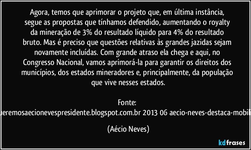 Agora, temos que aprimorar o projeto que, em última instância, segue as propostas que tínhamos defendido, aumentando o royalty da mineração de 3% do resultado líquido para 4% do resultado bruto. Mas é preciso que questões relativas às grandes jazidas sejam novamente incluídas. Com grande atraso ela chega e aqui, no Congresso Nacional, vamos aprimorá-la para garantir os direitos dos municípios, dos estados mineradores e, principalmente, da população que vive nesses estados.

Fonte: http://www.queremosaecionevespresidente.blogspot.com.br/2013/06/aecio-neves-destaca-mobilizacao-de.html (Aécio Neves)