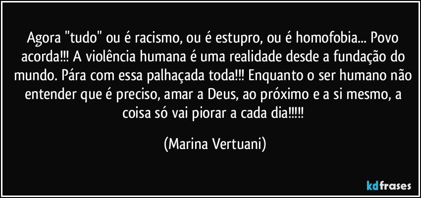 Agora "tudo" ou é racismo, ou é estupro, ou é homofobia... Povo acorda!!! A violência humana é uma realidade desde a fundação do mundo. Pára com essa palhaçada toda!!! Enquanto o ser humano não entender que é preciso, amar a Deus, ao próximo e a si mesmo, a coisa só vai piorar a cada dia!!! (Marina Vertuani)