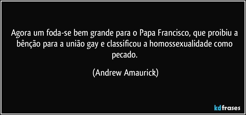 Agora um foda-se bem grande para o Papa Francisco, que proibiu a bênção para a união gay e classificou a homossexualidade como pecado. (Andrew Amaurick)