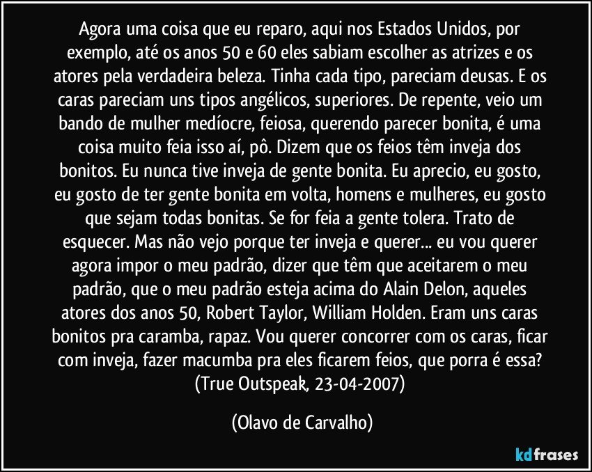 Agora uma coisa que eu reparo, aqui nos Estados Unidos, por exemplo, até os anos 50 e 60 eles sabiam escolher as atrizes e os atores pela verdadeira beleza. Tinha cada tipo, pareciam deusas. E os caras pareciam uns tipos angélicos, superiores. De repente, veio um bando de mulher medíocre, feiosa, querendo parecer bonita, é uma coisa muito feia isso aí, pô. Dizem que os feios têm inveja dos bonitos. Eu nunca tive inveja de gente bonita. Eu aprecio, eu gosto, eu gosto de ter gente bonita em volta, homens e mulheres, eu gosto que sejam todas bonitas. Se for feia a gente tolera. Trato de esquecer. Mas não vejo porque ter inveja e querer... eu vou querer agora impor o meu padrão, dizer que têm que aceitarem o meu padrão, que o meu padrão esteja acima do Alain Delon, aqueles atores dos anos 50, Robert Taylor, William Holden. Eram uns caras bonitos pra caramba, rapaz. Vou querer concorrer com os caras, ficar com inveja, fazer macumba pra eles ficarem feios, que porra é essa? 
(True Outspeak, 23-04-2007) (Olavo de Carvalho)