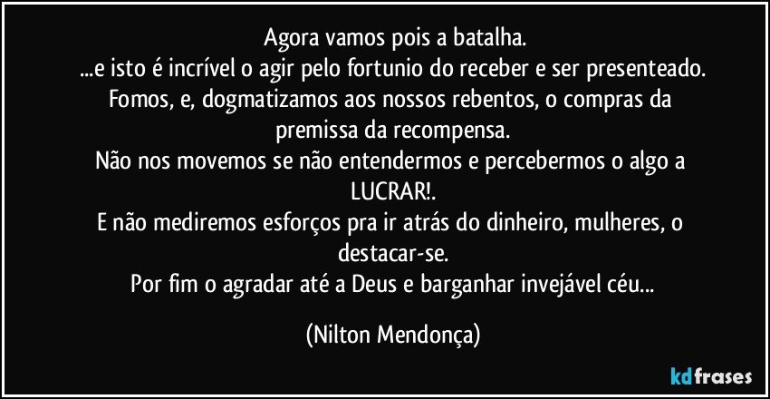 ⁠Agora vamos pois a batalha.
...e isto é incrível o agir pelo fortunio do receber e ser presenteado.
Fomos, e, dogmatizamos aos nossos rebentos, o compras da premissa da recompensa.
Não nos movemos se não entendermos e percebermos o algo a LUCRAR!.
E não mediremos esforços pra ir atrás do dinheiro, mulheres, o destacar-se.
 Por fim o agradar até a Deus e barganhar invejável céu... (Nilton Mendonça)