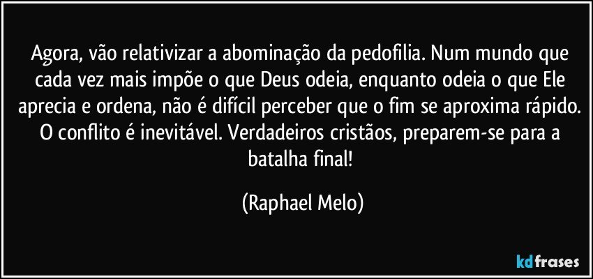 Agora, vão relativizar a abominação da pedofilia. Num mundo que cada vez mais impõe o que Deus odeia, enquanto odeia o que Ele aprecia e ordena, não é difícil perceber que o fim se aproxima rápido. O conflito é inevitável. Verdadeiros cristãos, preparem-se para a batalha final! (Raphael Melo)
