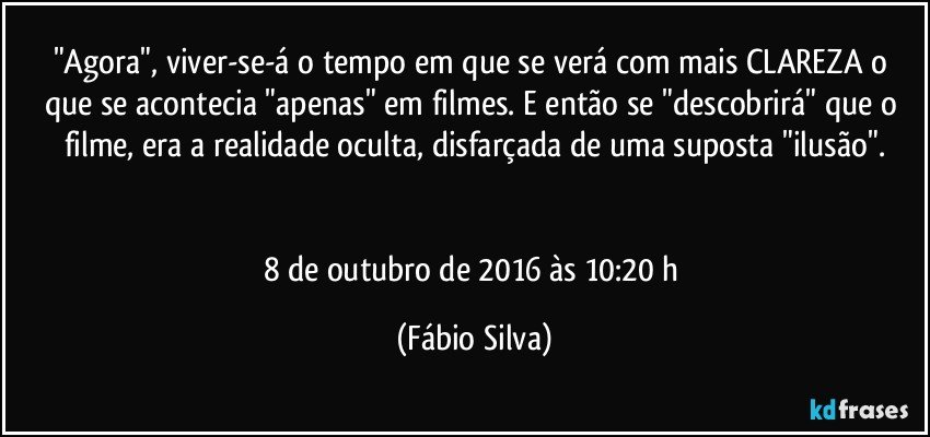 "Agora", viver-se-á o tempo em que se verá com mais CLAREZA o que se acontecia "apenas" em filmes. E então se "descobrirá" que o filme, era a realidade oculta, disfarçada de uma suposta "ilusão".


8 de outubro de 2016 às 10:20 h (Fábio Silva)