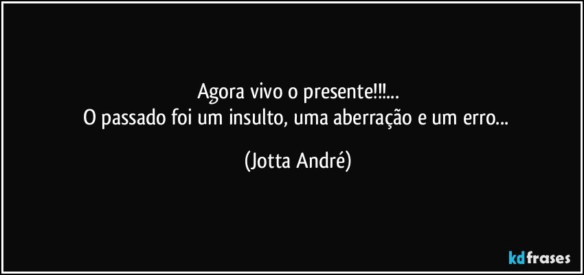 Agora vivo o presente!!!...
O passado foi um insulto, uma aberração e um erro... (Jotta André)