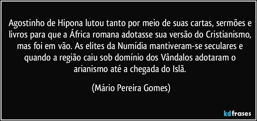 Agostinho de Hipona lutou tanto por meio de suas cartas, sermões e livros para que a África romana adotasse sua versão do Cristianismo, mas foi em vão. As elites da Numídia mantiveram-se seculares e quando a região caiu sob domínio dos Vândalos adotaram o arianismo até a chegada do Islã. (Mário Pereira Gomes)