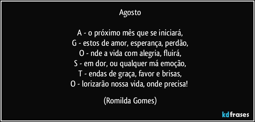 Agosto

A - o próximo mês que se iniciará,
G - estos de amor, esperança, perdão,
O - nde a vida com alegria, fluirá,
S - em dor, ou qualquer má emoção,
T - endas de graça, favor e brisas,
O - lorizarão nossa vida, onde precisa! (Romilda Gomes)
