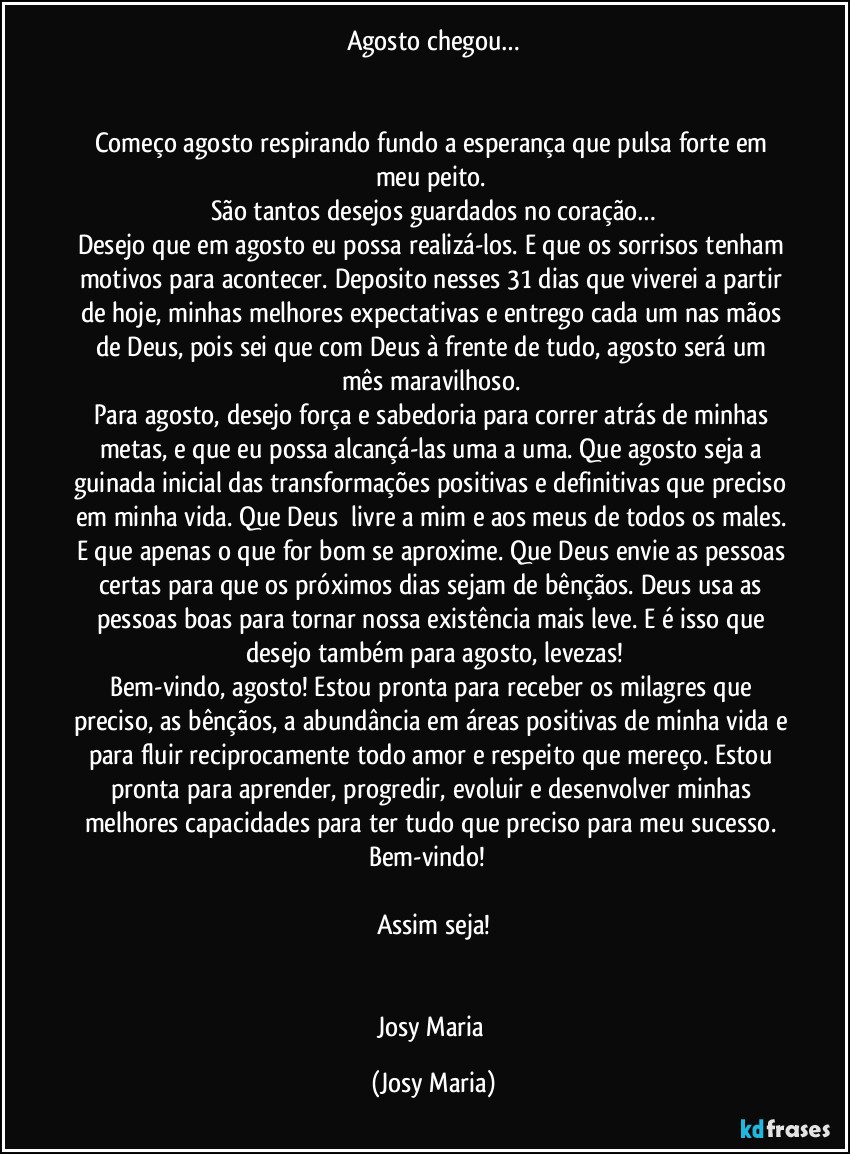 Agosto chegou…


Começo agosto respirando fundo a esperança que pulsa forte em meu peito. 
São tantos desejos guardados no coração…
Desejo que em agosto eu possa realizá-los. E que os sorrisos tenham motivos para acontecer. Deposito nesses 31 dias que viverei a partir de hoje, minhas melhores expectativas e entrego cada um nas mãos de Deus, pois sei que com Deus à frente de tudo, agosto será um mês maravilhoso. 
Para agosto, desejo força e sabedoria para correr atrás de minhas metas, e que eu possa alcançá-las uma a uma. Que agosto seja a guinada inicial das transformações positivas e definitivas que preciso em minha vida. Que Deus  livre a mim e aos meus de todos os males. E que apenas o que for bom se aproxime. Que Deus envie as pessoas certas para que os próximos dias sejam de bênçãos. Deus usa as pessoas boas para tornar nossa existência mais leve. E é isso que desejo também para agosto, levezas!
Bem-vindo, agosto! Estou pronta para receber os milagres que preciso, as bênçãos, a abundância em áreas positivas de minha vida e para fluir reciprocamente todo amor e respeito que mereço. Estou pronta para aprender, progredir, evoluir e desenvolver minhas melhores capacidades para ter tudo que preciso para meu sucesso. 
Bem-vindo!  

Assim seja!


Josy Maria (Josy Maria)