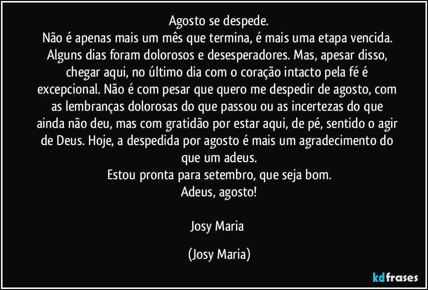 Agosto se despede.
Não é apenas mais um mês que termina, é mais uma etapa vencida. Alguns dias foram dolorosos e desesperadores. Mas, apesar disso, chegar aqui, no último dia com o coração intacto pela fé é excepcional. Não é com pesar que quero me despedir de agosto, com as lembranças dolorosas do que passou ou as incertezas do que ainda não deu, mas com gratidão por estar aqui, de pé, sentido o agir de Deus. Hoje, a despedida por agosto é mais um agradecimento do que um adeus.
Estou pronta para setembro, que seja bom.
Adeus, agosto!

Josy Maria (Josy Maria)