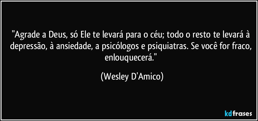 "Agrade a Deus, só Ele te levará para o céu; todo o resto te levará à depressão, à ansiedade, a psicólogos e psiquiatras. Se você for fraco, enlouquecerá." (Wesley D'Amico)