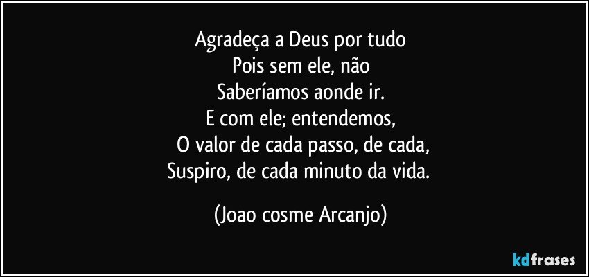 Agradeça a Deus por tudo
Pois sem ele, não
Saberíamos aonde ir.
E com ele; entendemos,
 O valor de cada passo, de cada,
Suspiro, de cada minuto da vida. (Joao cosme Arcanjo)