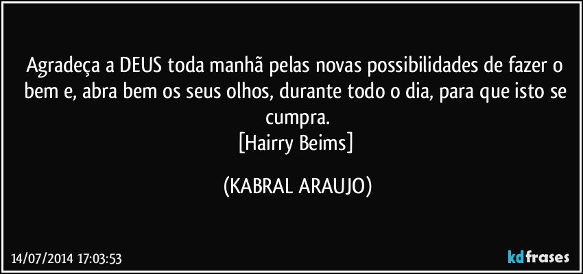 Agradeça a DEUS toda manhã pelas novas possibilidades de fazer o bem e, abra bem os seus olhos, durante todo o dia, para que isto se cumpra.
[Hairry Beims] (KABRAL ARAUJO)