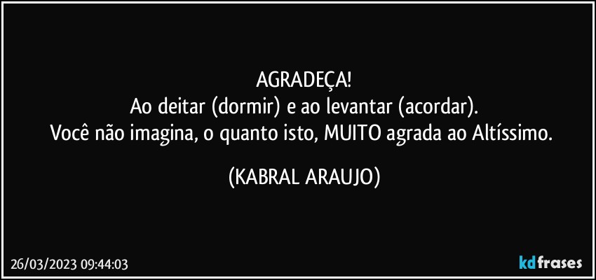 AGRADEÇA!
Ao deitar (dormir) e ao levantar (acordar).
Você não imagina, o quanto isto, MUITO agrada ao Altíssimo. (KABRAL ARAUJO)