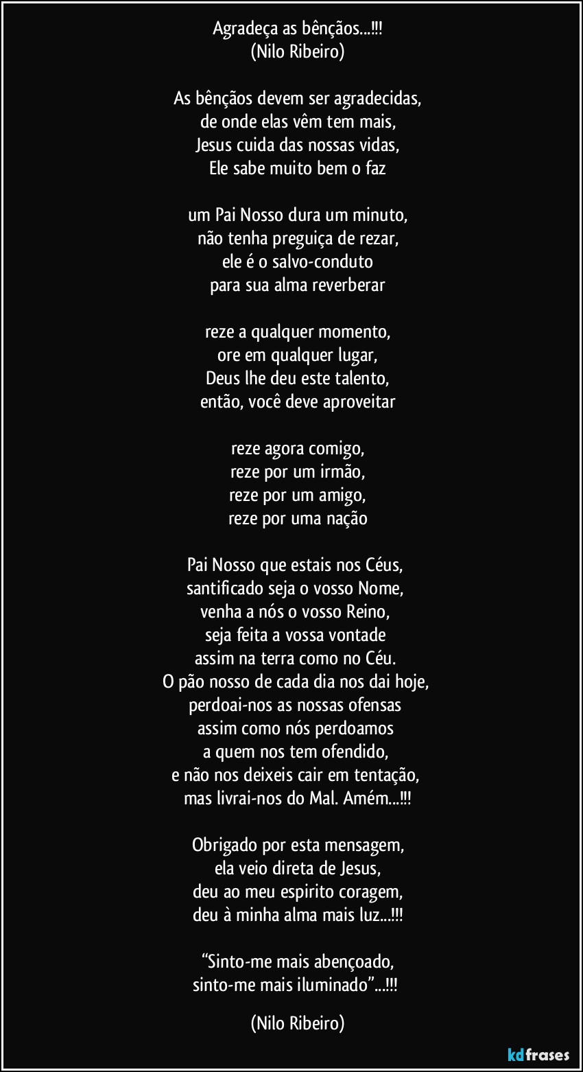 Agradeça as bênçãos...!!!
(Nilo Ribeiro)

As bênçãos devem ser agradecidas,
de onde elas vêm tem mais,
Jesus cuida das nossas vidas,
Ele sabe muito bem o faz

um Pai Nosso dura um minuto,
não tenha preguiça de rezar,
ele é o salvo-conduto
para sua alma reverberar

reze a qualquer momento,
ore em qualquer lugar,
Deus lhe deu este talento,
então, você deve aproveitar

reze agora comigo,
reze por um irmão,
reze por um amigo,
reze por uma nação

Pai Nosso que estais nos Céus, 
santificado seja o vosso Nome, 
venha a nós o vosso Reino, 
seja feita a vossa vontade 
assim na terra como no Céu. 
O pão nosso de cada dia nos dai hoje, 
perdoai-nos as nossas ofensas 
assim como nós perdoamos 
a quem nos tem ofendido, 
e não nos deixeis cair em tentação, 
mas livrai-nos do Mal. Amém...!!!

Obrigado por esta mensagem,
ela veio direta de Jesus,
deu ao meu espirito coragem,
deu à minha alma mais luz...!!!

“Sinto-me mais abençoado,
sinto-me mais iluminado”...!!! (Nilo Ribeiro)