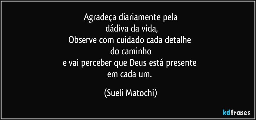 Agradeça diariamente pela
 dádiva da vida,
Observe com cuidado cada detalhe 
do caminho
e vai perceber que Deus está presente 
em cada um. (Sueli Matochi)