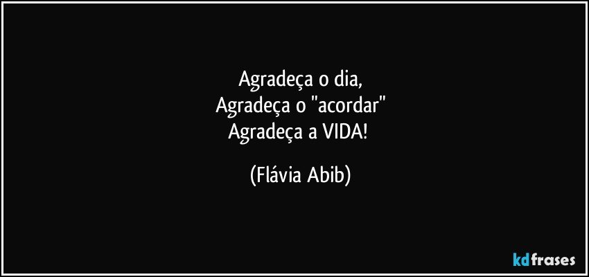 Agradeça o dia,
Agradeça o "acordar"
Agradeça a VIDA! (Flávia Abib)