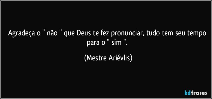 Agradeça o " não " que Deus te fez pronunciar, tudo tem seu tempo para o " sim ". (Mestre Ariévlis)