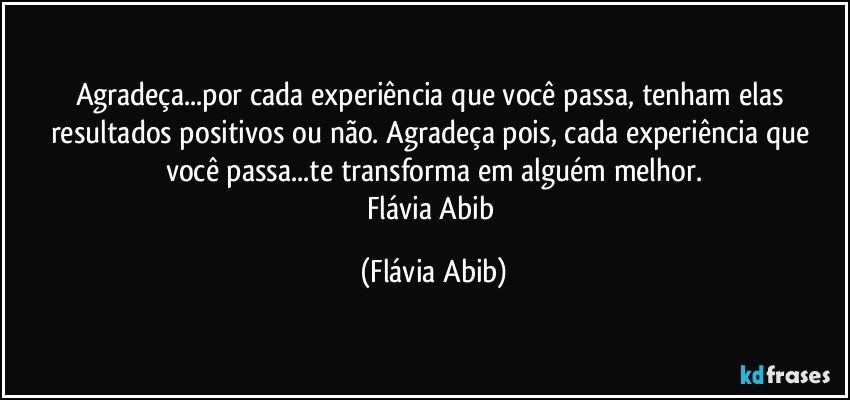 Agradeça...por cada experiência que você passa, tenham elas resultados positivos ou não. Agradeça pois, cada experiência que você passa...te transforma em alguém melhor.
Flávia Abib (Flávia Abib)